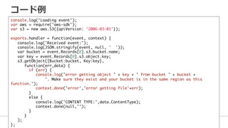 コード例例
console.log('Loading event');	
var aws = require('aws-sdk');	
var s3 = new aws.S3({apiVersion: '2006-03-01'});	
	
exports.handler = function(event, context) {	
console.log('Received event:');	
console.log(JSON.stringify(event, null, ' '));	
var bucket = event.Records[0].s3.bucket.name; 	
var key = event.Records[0].s3.object.key;	
s3.getObject({Bucket:bucket, Key:key},	
function(err,data) {	
if (err) {	
console.log('error getting object ' + key + ' from bucket ' + bucket + 	
'. Make sure they exist and your bucket is in the same region as this
function.');	
context.done('error','error getting file'+err);	
}	
else {	
console.log('CONTENT TYPE:',data.ContentType);	
context.done(null,'');	
}	
}	
);	
};
 