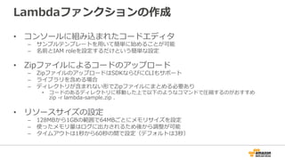 Lambdaファンクションの作成
•  コンソールに組み込まれたコードエディタ
–  サンプルテンプレートを⽤用いて簡単に始めることが可能
–  名前とIAM  roleを設定するだけという簡単な設定
•  Zipファイルによるコードのアップロード
–  ZipファイルのアップロードはSDKならびにCLIもサポート
–  ライブラリを含める場合
–  ディレクトリが含まれない形でZipファイルにまとめる必要あり
•  コードのあるディレクトリに移動した上で以下のようなコマンドで圧縮するのがおすすめ
zip  -‐‑‒r  lambda-‐‑‒sample.zip  .
•  リソースサイズの設定
–  128MBから1GBの範囲で64MBごとにメモリサイズを設定
–  使ったメモリ量量はログに出⼒力力されるため後から調整が可能
–  タイムアウトは1秒から60秒の間で設定（デフォルトは3秒）
 