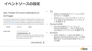 イベントソースの設定
•  S3
–  AWS  Lambdaのコンソール上でS3
のバケットを選択
–  S3のコンソール上でバケットイベン
トに対応するLambdaファンクショ
ンを選択する
•  DynamoDB
–  DynamoDBのコンソール上で
Streamを作成し、それに対応する
Lambdaファンクションを選択する
•  Kinesis
–  AWS  SDKもしくはCLIを利利⽤用して
Kinesis  Stream内のメッセージを処
理理するようLambdaを設定すること
も可能
 
