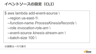 イベントソースの設定（CLI）
$ aws lambda add-event-source 
--region us-east-1
--function-name ProcessKinesisRecords 
--role invocation-role-arn 
--event-source kinesis-stream-arn 
--batch-size 100 
※実際は一行で実行
 