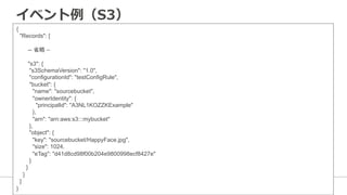 イベント例例（S3）
{
"Records": [
　　　-- 省略 –
　　　"s3": {
"s3SchemaVersion": "1.0",
"configurationId": "testConfigRule",
"bucket": {
"name": "sourcebucket",
"ownerIdentity": {
"principalId": "A3NL1KOZZKExample"
},
"arn": "arn:aws:s3:::mybucket"
},
"object": {
"key": "sourcebucket/HappyFace.jpg",
"size": 1024,
"eTag": "d41d8cd98f00b204e9800998ecf8427e"
}
}
}
]
}
 