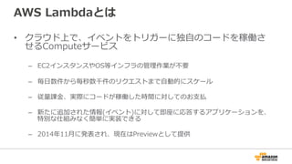 AWS  Lambdaとは
•  クラウド上で、イベントをトリガーに独⾃自のコードを稼働さ
せるComputeサービス
–  EC2インスタンスやOS等インフラの管理理作業が不不要
–  毎⽇日数件から毎秒数千件のリクエストまで⾃自動的にスケール
–  従量量課⾦金金、実際にコードが稼働した時間に対してのお⽀支払
–  新たに追加された情報(イベント)に対して即座に応答するアプリケーションを、
特別な仕組みなく簡単に実装できる
–  2014年年11⽉月に発表され、現在はPreviewとして提供
 
