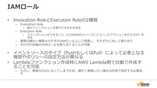IAMロール
•  Invocation  RoleとExecution  Roleの2種類
–  Invocation  Role
•  誰がファンクションを実⾏行行できるかを決定
–  Execution  Role
•  ファンクションができること（どのAWSのリソースにどういったアクションを⾏行行えるか）を
決定
–  実際の細かい権限はそれぞれIAMロールとして⽤用意し、それぞれに対して割り当て
–  それぞれ別個のIAMロールを割り当てることが可能
•  イベントソースのタイプ（PushもしくはPull）によって必要となる
権限やポリシーの設定⽅方法が異異なる
•  Lambdaファンクション作成時にAWS  Lambda側で⾃自動で作成す
ることも可能
–  ただし、簡単なものになってしまうため、細かく制御したい場合は⾃自⾝身で設定する必要あ
り
 