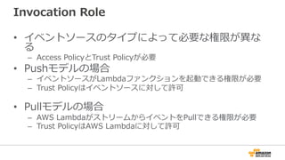 Invocation  Role
•  イベントソースのタイプによって必要な権限が異異な
る
–  Access  PolicyとTrust  Policyが必要
•  Pushモデルの場合
–  イベントソースがLambdaファンクションを起動できる権限が必要
–  Trust  Policyはイベントソースに対して許可
•  Pullモデルの場合
–  AWS  LambdaがストリームからイベントをPullできる権限が必要
–  Trust  PolicyはAWS  Lambdaに対して許可
 