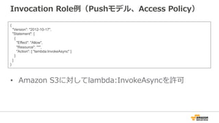 Invocation  Role例例（Pushモデル、Access  Policy）
•  Amazon  S3に対してlambda:InvokeAsyncを許可
{
"Version": "2012-10-17",
"Statement": [
{
"Effect": "Allow",
"Resource": "*",
"Action": [ "lambda:InvokeAsync" ]
}
]
}
 