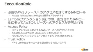 ExecutionRole
•  必要なAWSリソースへのアクセスを許可するIAMロール
–  Access  PolicyとTrust  Policyの2種類をアタッチする
•  Lambdaファンクション実⾏行行の際、指定されたIAMロー
ルにそってAWSのリソースへのアクセスが許可される
•  Access  Policy
–  ファンクションが必要とするAWSリソースへのアクセスを許可
–  Amazon  CloudWatch  Logsにログを書き込む許可
–  その他ファンクション内でアクセスする先（Amazon  S3など）
•  Trust  Policy
–  AWS  Lambdaがそのロールを引き受けられるよう許可
 