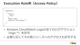 Execution  Role例例（Access  Policy）
•  Amazon  CloudWatch  Logsの全てのログアクション
（logs:*）を許可
•  必要に応じてその他リソースへのアクセスも許可する
{
"Statement": [
{
"Action": [
"logs:*"
],
"Effect": "Allow",
"Resource": "arn:aws:logs:*:*:*"
}
]
}
 