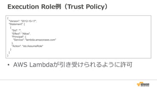 Execution  Role例例（Trust  Policy）
•  AWS  Lambdaが引き受けられるように許可
{
"Version": "2012-10-17",
"Statement": [
{
"Sid": "",
"Effect": "Allow",
"Principal": {
"Service": "lambda.amazonaws.com"
},
"Action": "sts:AssumeRole"
}
]
}
 