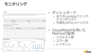 モニタリング
•  ダッシュボード
–  全てのLambdaファンク
ションのリスト
–  可視化されたメトリクス
•  CloudWatchを⽤用いた
Metricsの監視
–  リクエスト数
–  エラー数
–  レイテンシ
 