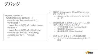 デバッグ
exports.handler  =
    function(event,  context)    {
        console.log('Received  event:');
        var  bucket  =
            event.Records[0].s3.bucket.name;
        var  key  =
            event.Records[0].s3.object.key;
        console.log(ʻ‘Bucket:  ʻ‘+bucket);
        console.log(ʻ‘Key:        ʻ‘+key);
        …
•  実⾏行行ログがAmazon  CloudWatch  Logs
に出⼒力力される
–  各Lambdaファンクションごとのロググ
ループ
•  実⾏行行開始/終了了と消費したリソースに関す
るデフォルトのログエントリ
–  メモリ使⽤用量量（Max  Memory  Used）
–  実⾏行行時間（Duration）
–  課⾦金金対象時間（Billed  Duration）
•  カスタムログエントリの追加も可能
–  ファンクション内でconsole.logを⽤用いて
出⼒力力
 