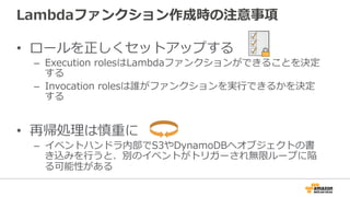 Lambdaファンクション作成時の注意事項
•  ロールを正しくセットアップする
–  Execution  rolesはLambdaファンクションができることを決定
する
–  Invocation  rolesは誰がファンクションを実⾏行行できるかを決定
する
•  再帰処理理は慎重に
–  イベントハンドラ内部でS3やDynamoDBへオブジェクトの書
き込みを⾏行行うと、別のイベントがトリガーされ無限ループに陥
る可能性がある
 