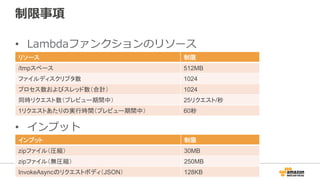 制限事項
•  Lambdaファンクションのリソース
リソース 制限
/tmpスペース 512MB
ファイルディスクリプタ数 1024
プロセス数およびスレッド数（合計） 1024
同時リクエスト数（プレビュー期間中） 25リクエスト/秒
1リクエストあたりの実行時間（プレビュー期間中） 60秒
•  インプット
インプット 制限
zipファイル（圧縮） 30MB
zipファイル（無圧縮） 250MB
InvokeAsyncのリクエストボディ（JSON） 128KB
 
