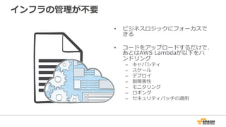 インフラの管理理が不不要
•  ビジネスロジックにフォーカスで
きる
•  コードをアップロードするだけで、
あとはAWS  Lambdaが以下をハ
ンドリング
–  キャパシティ
–  スケール
–  デプロイ
–  耐障害性
–  モニタリング
–  ロギング
–  セキュリティパッチの適⽤用
 