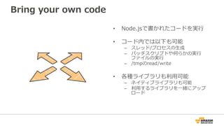 Bring  your  own  code
•  Node.jsで書かれたコードを実⾏行行
•  コード内では以下も可能
–  スレッド/プロセスの⽣生成
–  バッチスクリプトや何らかの実⾏行行
ファイルの実⾏行行
–  /tmpのread/write
•  各種ライブラリも利利⽤用可能
–  ネイティブライブラリも可能
–  利利⽤用するライブラリを⼀一緒にアップ
ロード
 