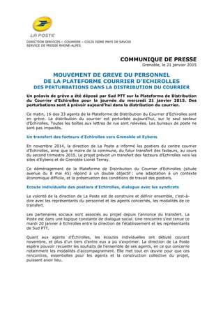DIRECTION SERVICES – COURRIER – COLIS ISERE PAYS DE SAVOIE
SERVICE DE PRESSE RHONE-ALPES
COMMUNIQUE DE PRESSE
Grenoble, le 21 janvier 2015
MOUVEMENT DE GREVE DU PERSONNEL
DE LA PLATEFORME COURRIER D’ECHIROLLES
DES PERTURBATIONS DANS LA DISTRIBUTION DU COURRIER
Un préavis de grève a été déposé par Sud PTT sur la Plateforme de Distribution
du Courrier d’Echirolles pour la journée du mercredi 21 janvier 2015. Des
perturbations sont à prévoir aujourd’hui dans la distribution du courrier.
Ce matin, 16 des 33 agents de la Plateforme de Distribution du Courrier d’Echirolles sont
en grève. La distribution du courrier est perturbée aujourd’hui, sur le seul secteur
d’Echirolles. Toutes les boîtes aux lettres de rue sont relevées. Les bureaux de poste ne
sont pas impactés.
Un transfert des facteurs d’Echirolles vers Grenoble et Eybens
En novembre 2014, la direction de La Poste a informé les postiers du centre courrier
d’Echirolles, ainsi que le maire de la commune, du futur transfert des facteurs, au cours
du second trimestre 2015. Le projet prévoit un transfert des facteurs d’Echirolles vers les
sites d’Eybens et de Grenoble Lionel Terray.
Ce déménagement de la Plateforme de Distribution du Courrier d’Echirolles (située
avenue du 8 mai 45) répond à un double objectif : une adaptation à un contexte
économique difficile, et la préservation des conditions de travail des postiers.
Ecoute individuelle des postiers d’Echirolles, dialogue avec les syndicats
La volonté de la direction de La Poste est de construire et définir ensemble, c'est-à-
dire avec les représentants du personnel et les agents concernés, les modalités de ce
transfert.
Les partenaires sociaux sont associés au projet depuis l'annonce du transfert. La
Poste est dans une logique constante de dialogue social. Une rencontre s’est tenue ce
mardi 20 janvier à Echirolles entre la direction de l’établissement et les représentants
de Sud PTT.
Quant aux agents d'Échirolles, les écoutes individuelles ont débuté courant
novembre, et plus d'un tiers d'entre eux a pu s'exprimer. La direction de La Poste
espère pouvoir recueillir les souhaits de l'ensemble de ses agents, en ce qui concerne
notamment les modalités d'accompagnement. Elle met tout en œuvre pour que ces
rencontres, essentielles pour les agents et la construction collective du projet,
puissent avoir lieu.
 