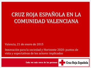 CRUZ ROJA ESPAÑOLA EN LA
COMUNIDAD VALENCIANA
Valencia, 21 de enero de 2015
Innovación para la sociedad y Horizonte 2020: puntos de
vista y expectativas de los actores implicados
 
