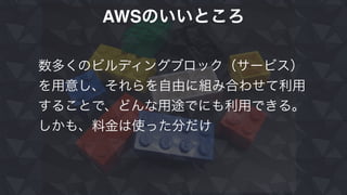 AWSのいいところ
数多くのビルディングブロック（サービス）
を用意し、それらを自由に組み合わせて利用
することで、どんな用途でにも利用できる。
しかも、料金は使った分だけ
 