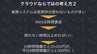 クラウドならではの考え方２
業務システムは夜間休日使わないものが多い
AWSは時間課金
使わない時間は止めればいい
24時間稼働だと20,000円が、
平日8時間稼働だと4,500円に！
 