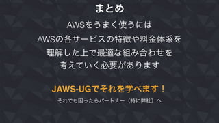 まとめ
AWSをうまく使うには
AWSの各サービスの特徴や料金体系を
理解した上で最適な組み合わせを
考えていく必要があります
JAWS-UGでそれを学べます！
それでも困ったらパートナー（特に弊社）へ
 