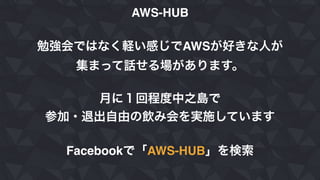 AWS-HUB
勉強会ではなく軽い感じでAWSが好きな人が
集まって話せる場があります。
月に１回程度中之島で
参加・退出自由の飲み会を実施しています
Facebookで「AWS-HUB」を検索
 