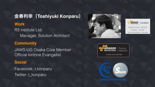 金春利幸（Toshiyuki Konparu）
R3 institute Ltd.
Manager, Solution Architect
JAWS-UG Osaka Core Member
Work
Community
Ofﬁcial kintone Evangelist
Social
Facebook: t.konparu
Twitter: t_konparu
 