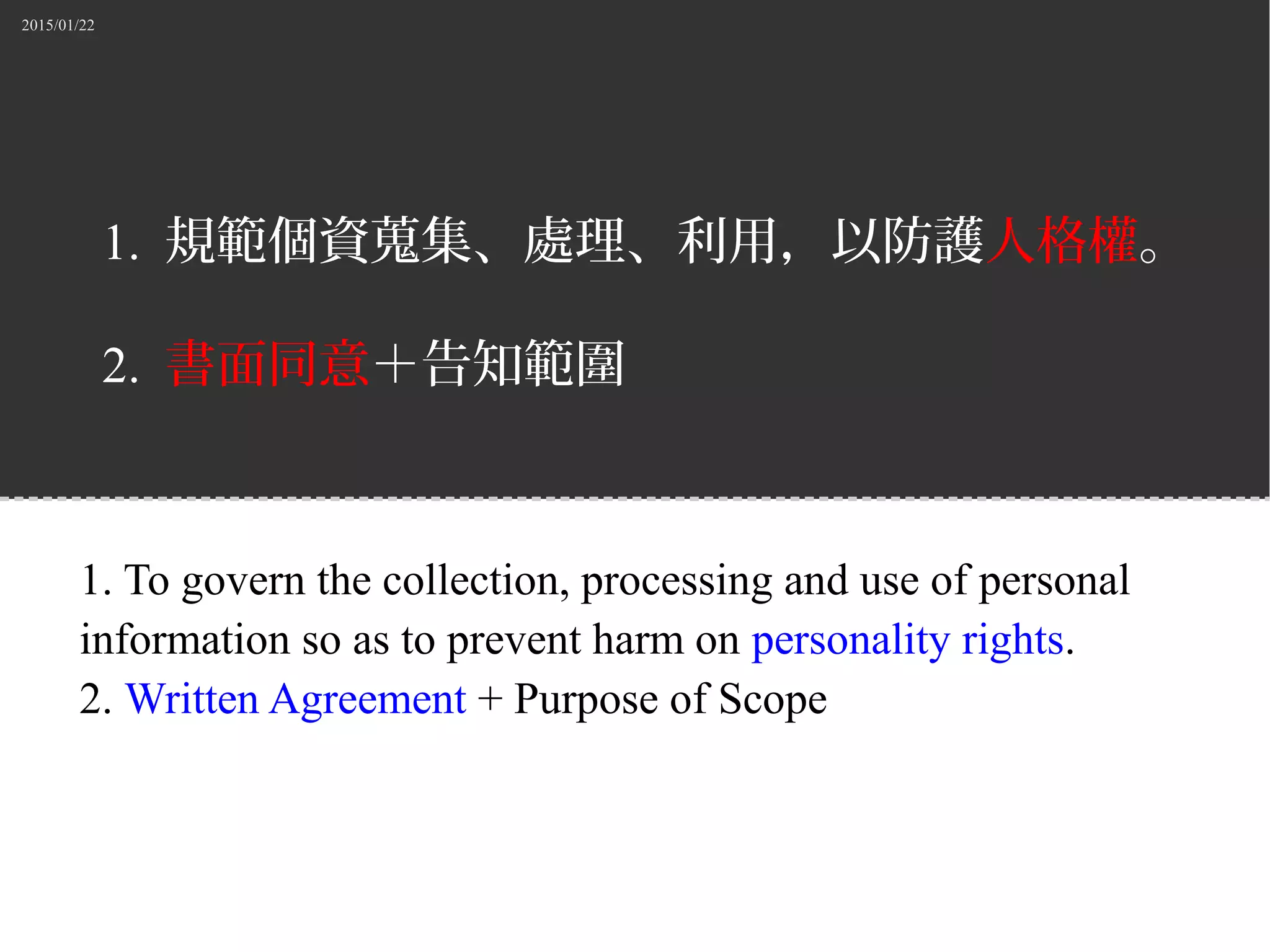 2015/01/22
1. 規範個資蒐集、處理、利用，以防護人格權。
2. 書面同意＋告知範圍
1. To govern the collection, processing and use of personal
information so as to prevent harm on personality rights.
2. Written Agreement + Purpose of Scope
 
