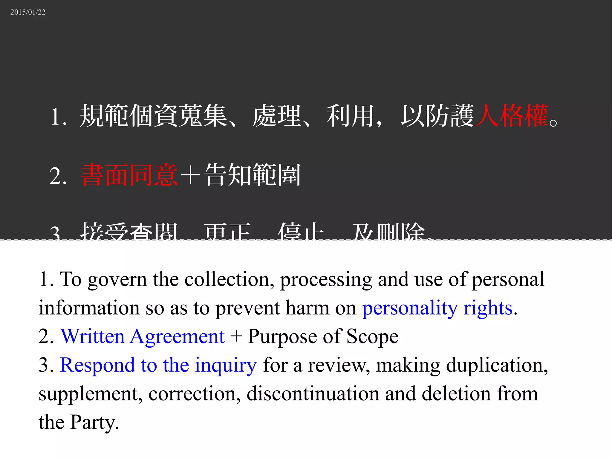 2015/01/22
1. 規範個資蒐集、處理、利用，以防護人格權。
2. 書面同意＋告知範圍
3. 接受 閱、更正、停止、及刪除。查
1. To govern the collection, processing and use of personal
information so as to prevent harm on personality rights.
2. Written Agreement + Purpose of Scope
3. Respond to the inquiry for a review, making duplication,
supplement, correction, discontinuation and deletion from
the Party.
 