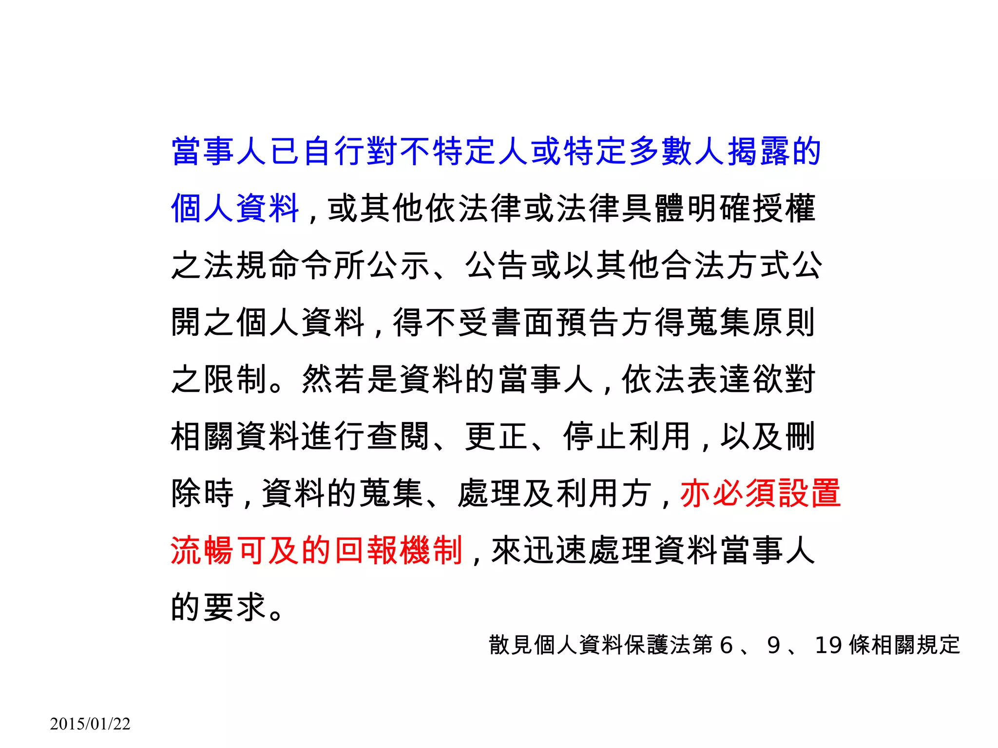 2015/01/22
當事人已自行對不特定人或特定多數人揭露的
個人資料 , 或其他依法律或法律具體明確授權
之法規命令所公示、公告或以其他合法方式公
開之個人資料 , 得不受書面預告方得蒐集原則
之限制。然若是資料的當事人 , 依法表達欲對
相關資料進行查閱、更正、停止利用 , 以及刪
除時 , 資料的蒐集、處理及利用方 , 亦必須設置
流暢可及的回報機制 , 來迅速處理資料當事人
的要求。
散見個人資料保護法第 6 、 9 、 19 條相關規定
 