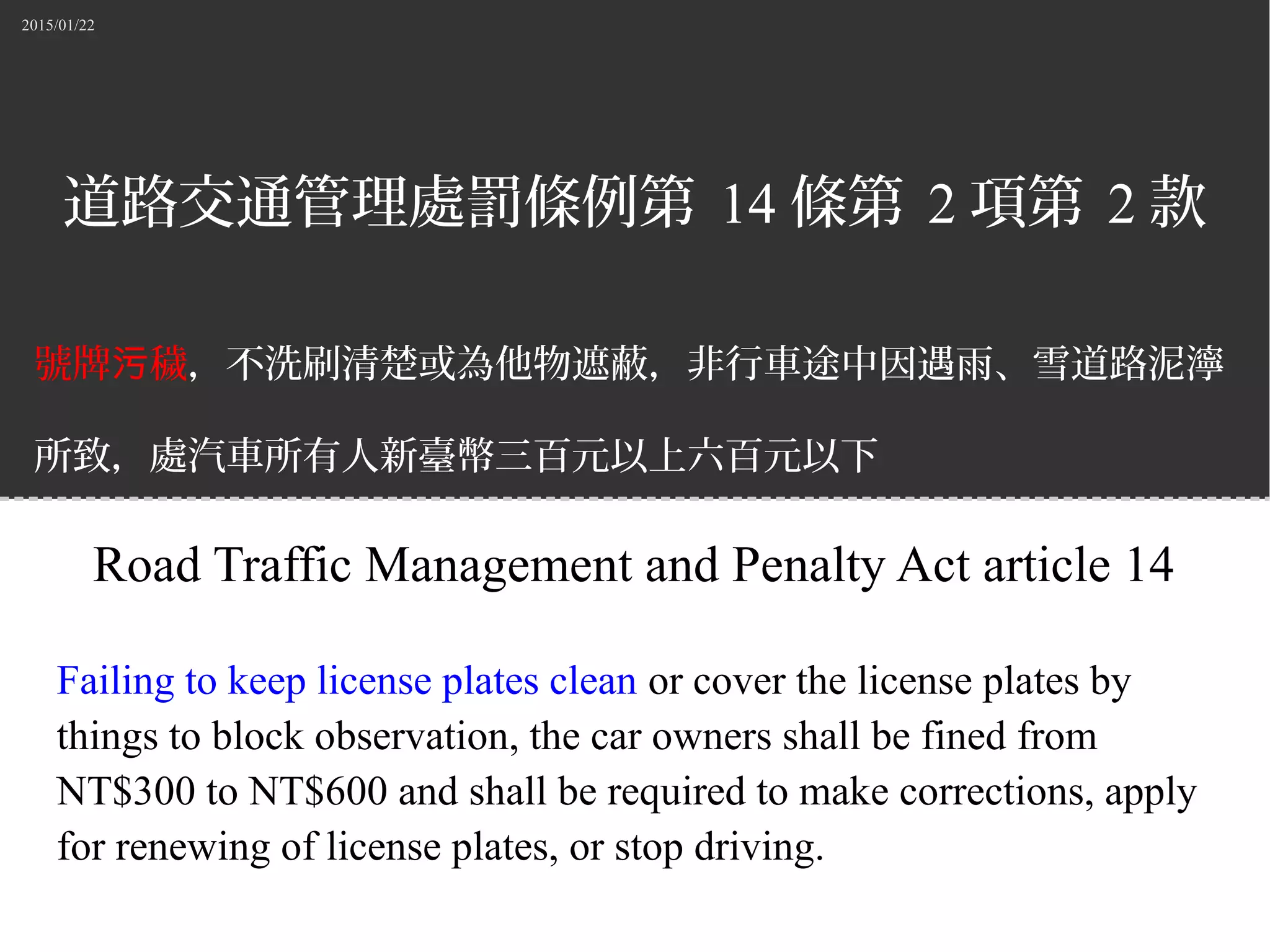 2015/01/22
道路交通管理處罰條例第 14 條第 2 項第 2 款
號牌 穢污 ，不洗刷清楚或為他物遮蔽，非行車途中因遇雨、雪道路泥濘
所致，處汽車所有人新臺幣三百元以上六百元以下
罰鍰，並責令改正、補換牌照或禁止其行駛。
Road Traffic Management and Penalty Act article 14
Failing to keep license plates clean or cover the license plates by
things to block observation, the car owners shall be fined from
NT$300 to NT$600 and shall be required to make corrections, apply
for renewing of license plates, or stop driving.
 