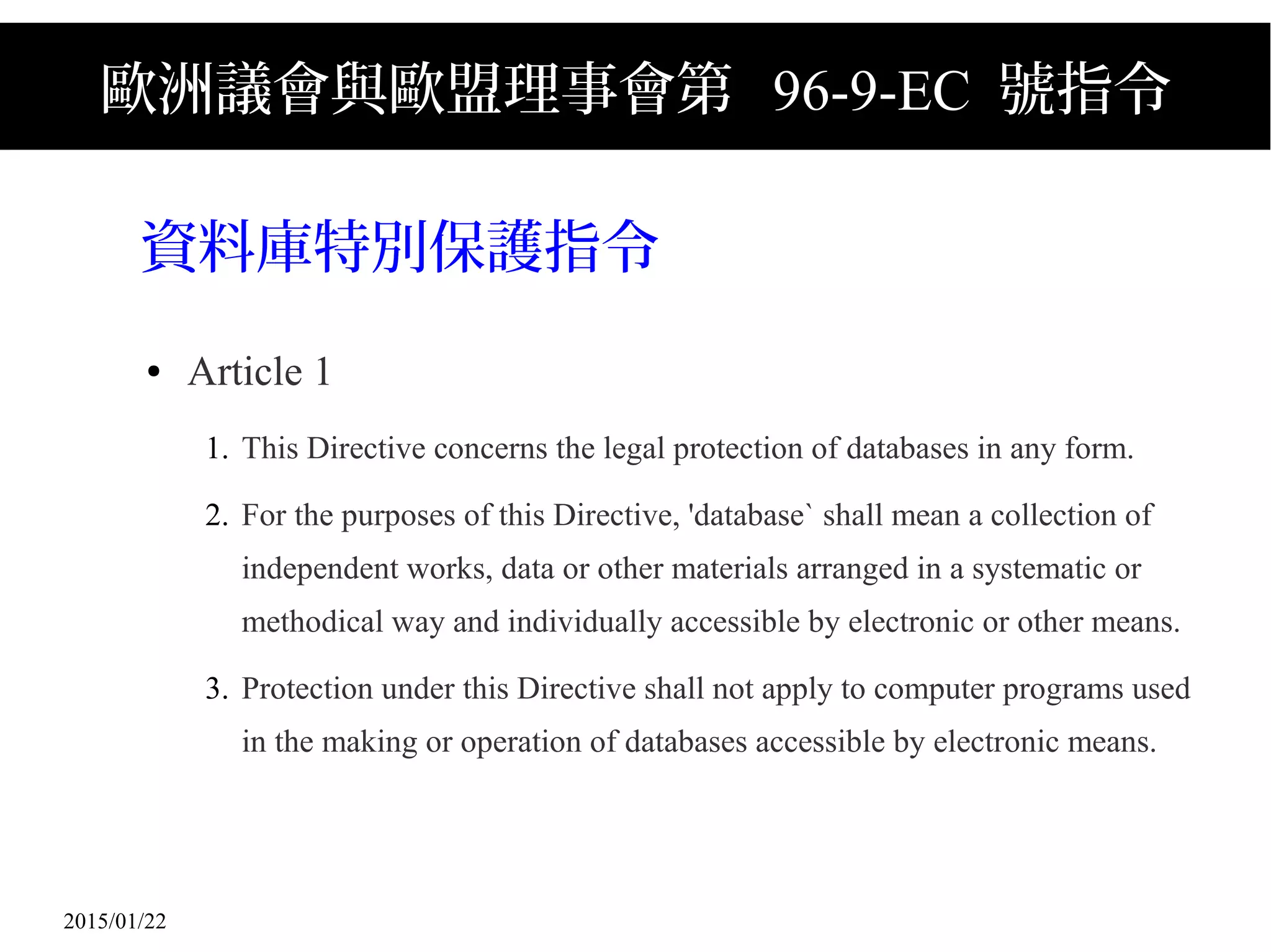 2015/01/22
歐洲議會與歐盟理事會第 96-9-EC 號指令
資料庫特別保護指令
● Article 1
1. This Directive concerns the legal protection of databases in any form.
2. For the purposes of this Directive, 'database` shall mean a collection of
independent works, data or other materials arranged in a systematic or
methodical way and individually accessible by electronic or other means.
3. Protection under this Directive shall not apply to computer programs used
in the making or operation of databases accessible by electronic means.
 