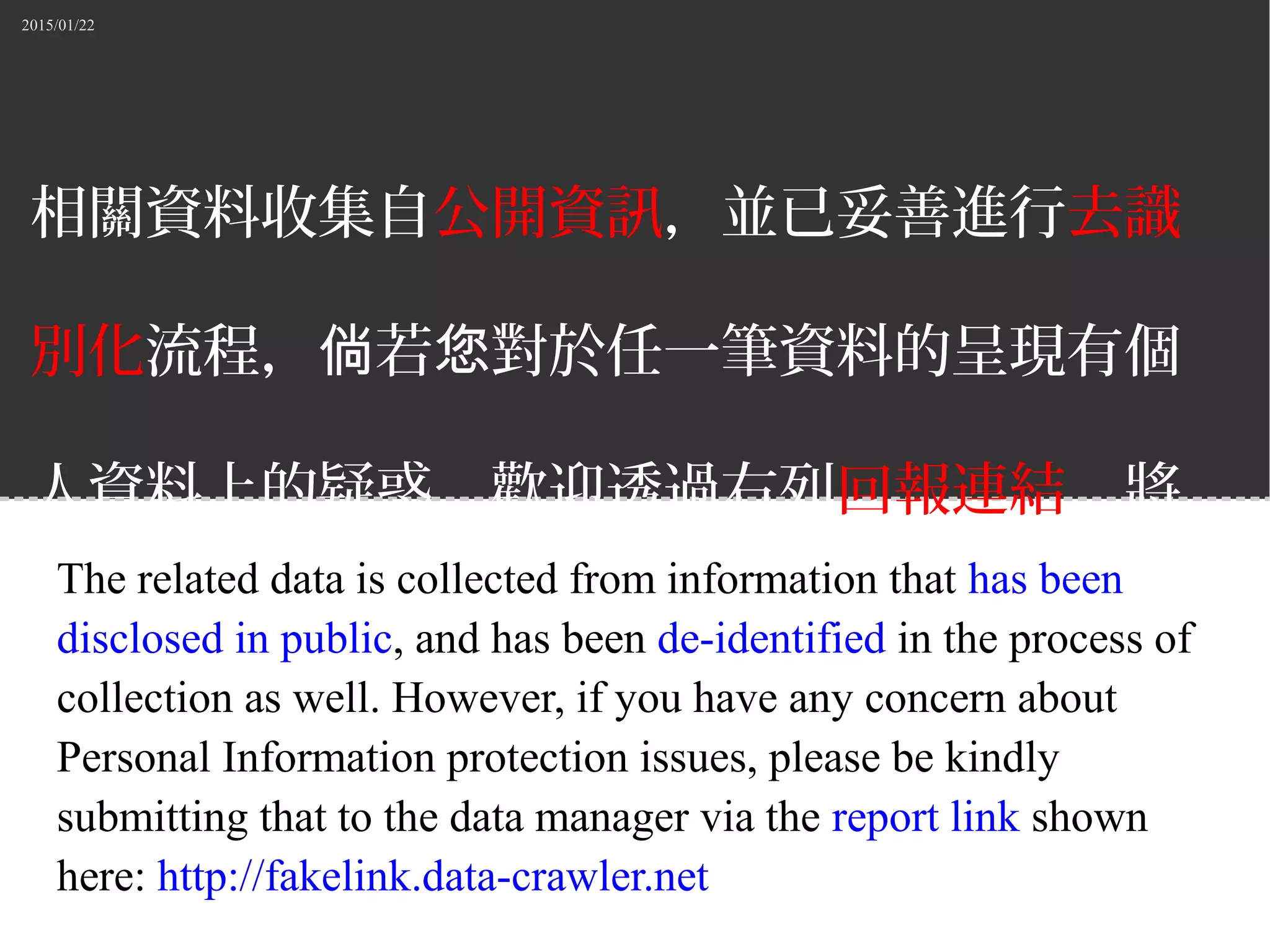 2015/01/22
相關資料收集自公開資訊，並已妥善進行去識
別化流程， 若 對於任一筆資料的呈現有個倘 您
人資料上的疑惑，歡迎透過右列回報連結，將
意見回報給資料的管理者。
The related data is collected from information that has been
disclosed in public, and has been de-identified in the process of
collection as well. However, if you have any concern about
Personal Information protection issues, please be kindly
submitting that to the data manager via the report link shown
here: http://fakelink.data-crawler.net
 