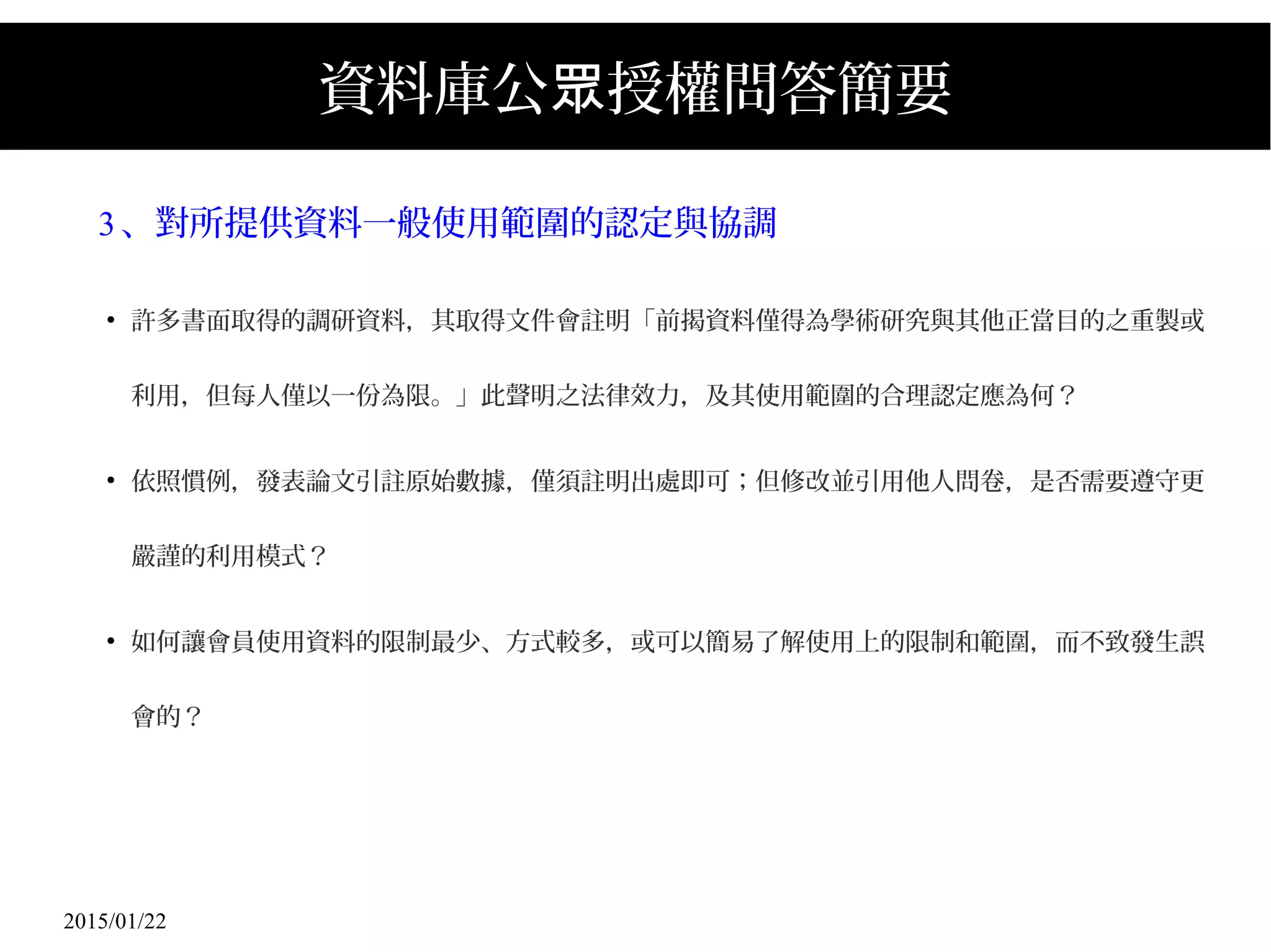 2015/01/22
資料庫公 授權問答簡要眾
3、對所提供資料一般使用範圍的認定與協調
●
許多書面取得的調研資料，其取得文件會註明「前揭資料僅得為學術研究與其他正當目的之重製或
利用，但每人僅以一份為限。」此聲明之法律效力，及其使用範圍的合理認定應為何？
●
依照慣例，發表論文引註原始數據，僅須註明出處即可；但修改並引用他人問卷，是否需要遵守更
嚴謹的利用模式？
●
如何讓會員使用資料的限制最少、方式較多，或可以簡易了解使用上的限制和範圍，而不致發生誤
會的？
 