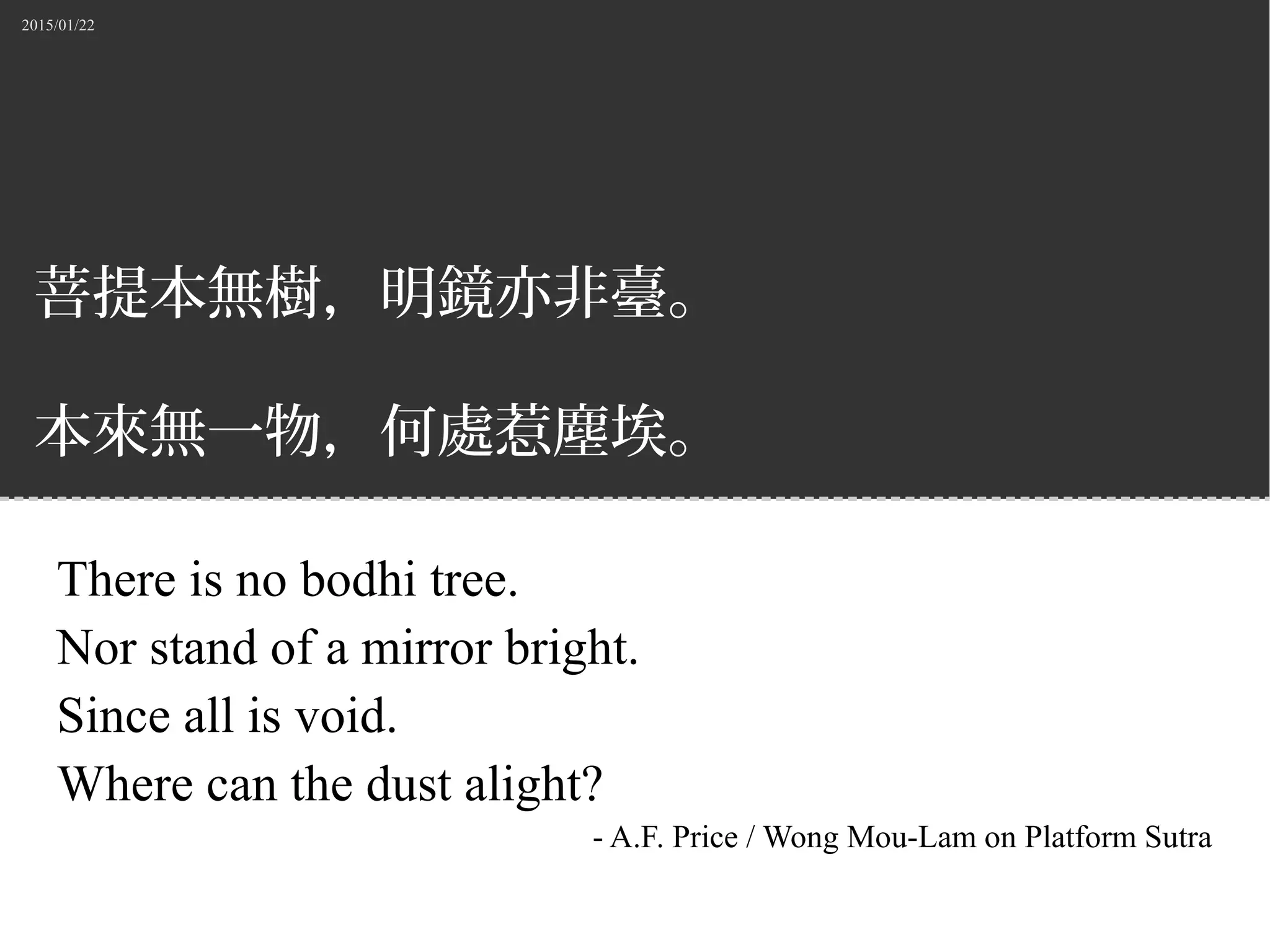 2015/01/22
菩提本無樹，明鏡亦非臺。
本來無一物，何處惹塵埃。
There is no bodhi tree.
Nor stand of a mirror bright.
Since all is void.
Where can the dust alight?
- A.F. Price / Wong Mou-Lam on Platform Sutra
 