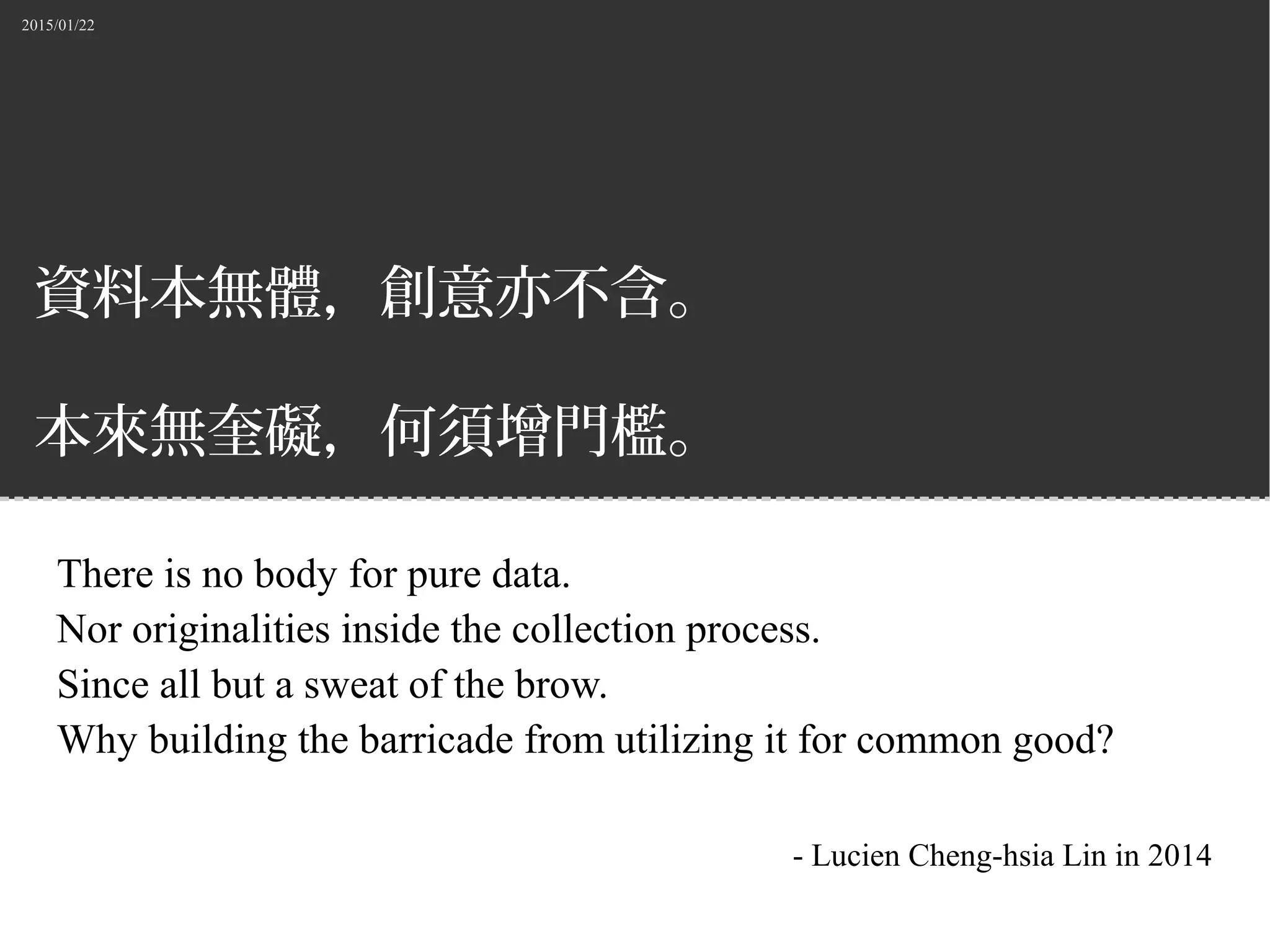 2015/01/22
資料本無體，創意亦不含。
本來無奎礙，何須增門檻。
There is no body for pure data.
Nor originalities inside the collection process.
Since all but a sweat of the brow.
Why building the barricade from utilizing it for common good?
- Lucien Cheng-hsia Lin in 2014
 