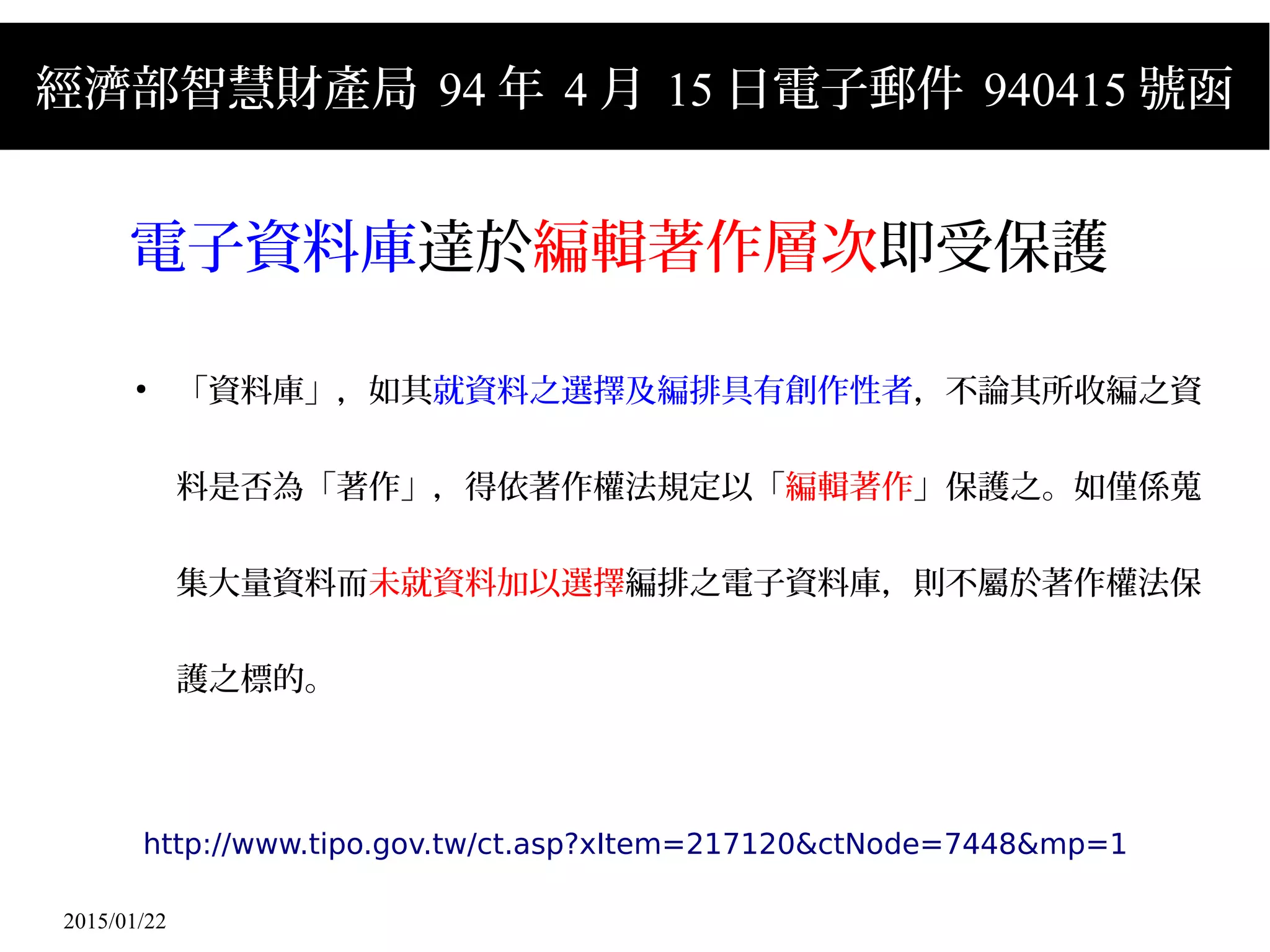 2015/01/22
經濟部智慧財產局 94 年 4 月 15 日電子郵件 940415 號函
電子資料庫達於編輯著作層次即受保護
●
「資料庫」，如其就資料之選擇及編排具有創作性者，不論其所收編之資
料是否為「著作」，得依著作權法規定以「編輯著作」保護之。如僅係蒐
集大量資料而未就資料加以選擇編排之電子資料庫，則不屬於著作權法保
護之標的。
http://www.tipo.gov.tw/ct.asp?xItem=217120&ctNode=7448&mp=1
 