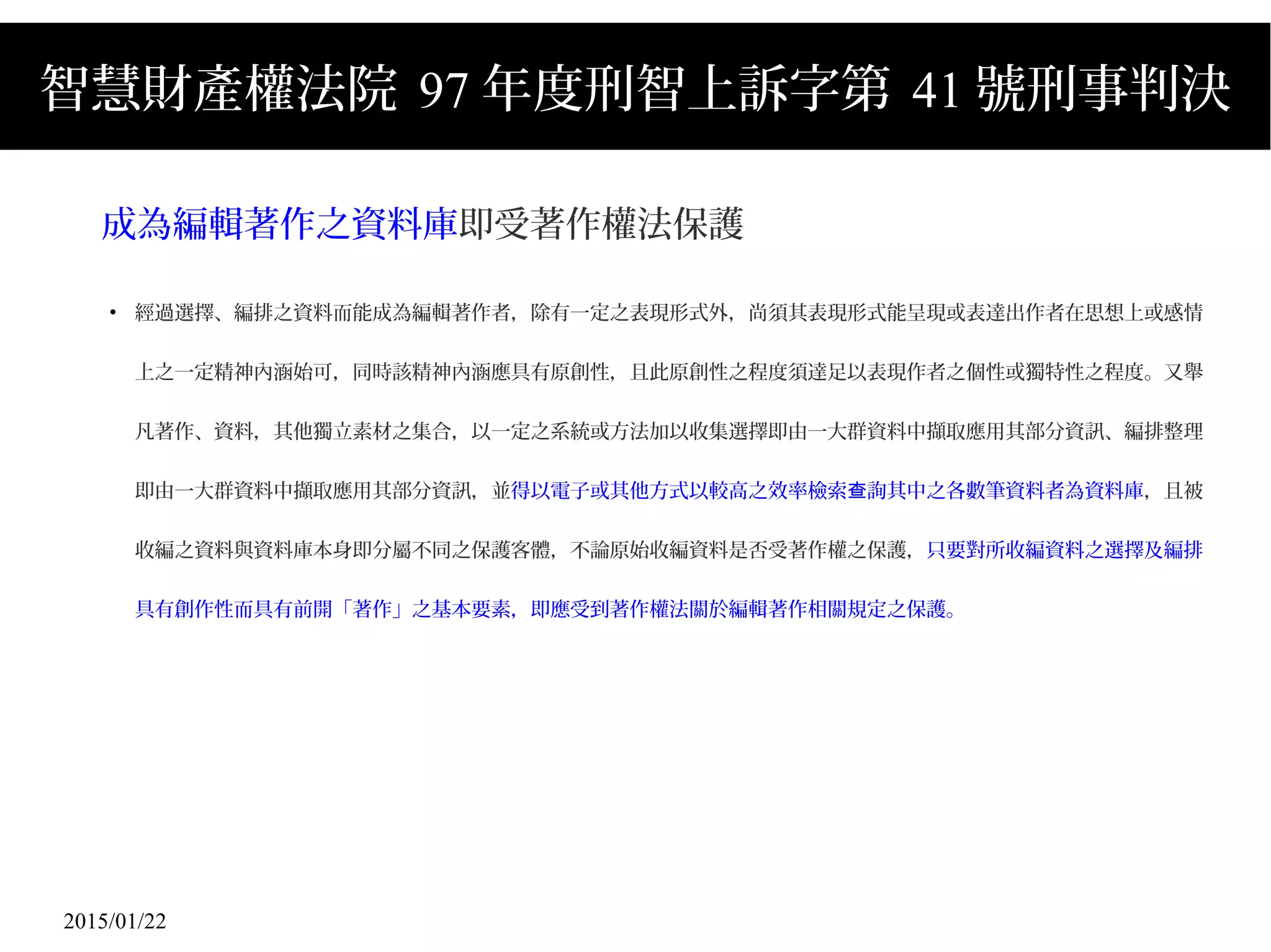 2015/01/22
智慧財產權法院 97 年度刑智上訴字第 41 號刑事判決
成為編輯著作之資料庫即受著作權法保護
●
經過選擇、編排之資料而能成為編輯著作者，除有一定之表現形式外，尚須其表現形式能呈現或表達出作者在思想上或感情
上之一定精神內涵始可，同時該精神內涵應具有原創性，且此原創性之程度須達足以表現作者之個性或獨特性之程度。又舉
凡著作、資料，其他獨立素材之集合，以一定之系統或方法加以收集選擇即由一大群資料中擷取應用其部分資訊、編排整理
即由一大群資料中擷取應用其部分資訊，並得以電子或其他方式以較高之效率檢索 詢其中之各數筆資料者為資料庫查 ，且被
收編之資料與資料庫本身即分屬不同之保護客體，不論原始收編資料是否受著作權之保護，只要對所收編資料之選擇及編排
具有創作性而具有前開「著作」之基本要素，即應受到著作權法關於編輯著作相關規定之保護。
 
