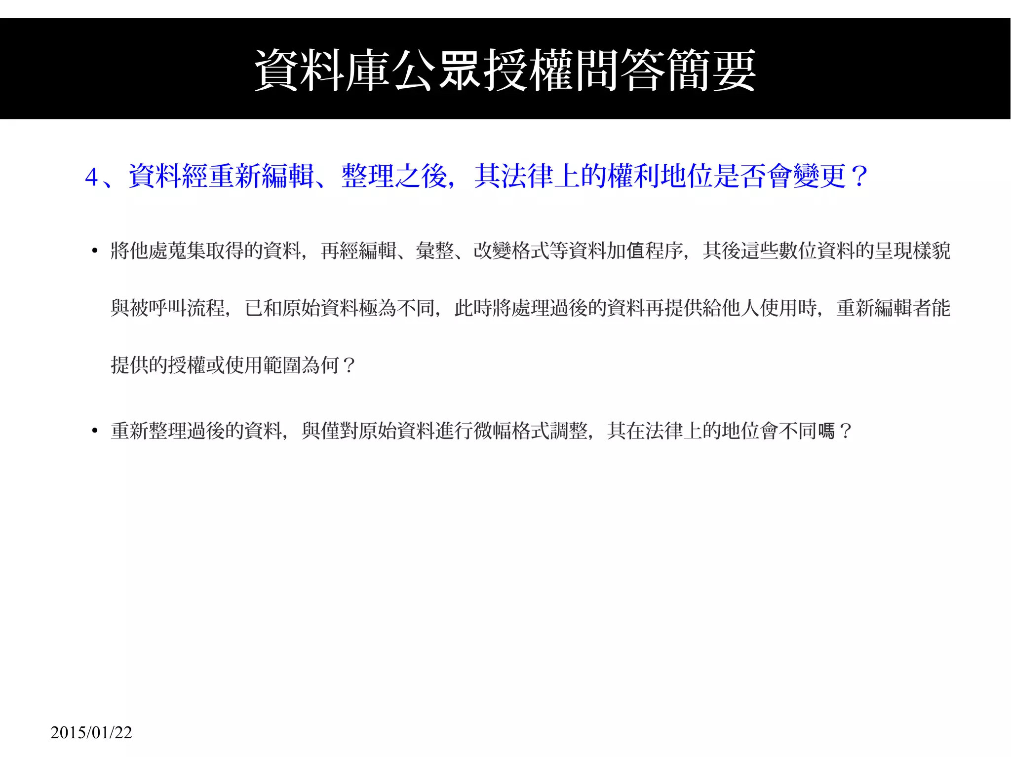 2015/01/22
資料庫公 授權問答簡要眾
4、資料經重新編輯、整理之後，其法律上的權利地位是否會變更？
●
將他處蒐集取得的資料，再經編輯、彙整、改變格式等資料加 程序，其後這些數位資料的呈現樣貌值
與被呼叫流程，已和原始資料極為不同，此時將處理過後的資料再提供給他人使用時，重新編輯者能
提供的授權或使用範圍為何？
●
重新整理過後的資料，與僅對原始資料進行微幅格式調整，其在法律上的地位會不同 ？嗎
 