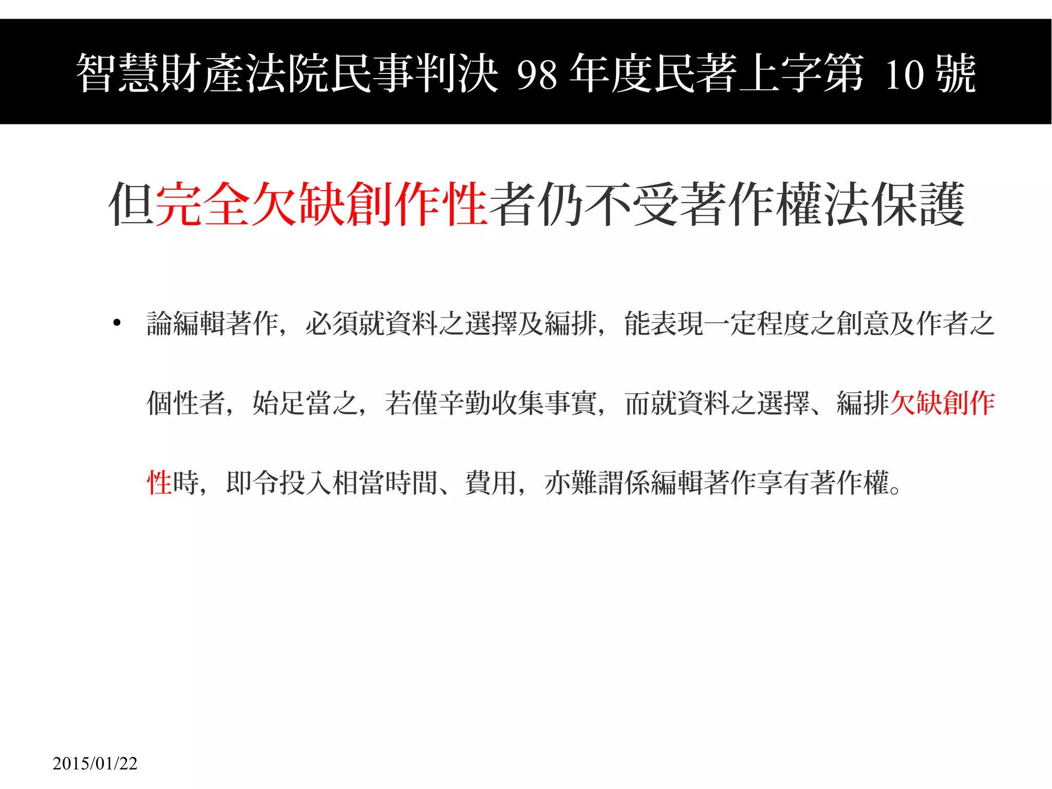 2015/01/22
智慧財產法院民事判決 98 年度民著上字第 10 號
但完全欠缺創作性者仍不受著作權法保護
●
論編輯著作，必須就資料之選擇及編排，能表現一定程度之創意及作者之
個性者，始足當之，若僅辛勤收集事實，而就資料之選擇、編排欠缺創作
性時，即令投入相當時間、費用，亦難謂係編輯著作享有著作權。
 