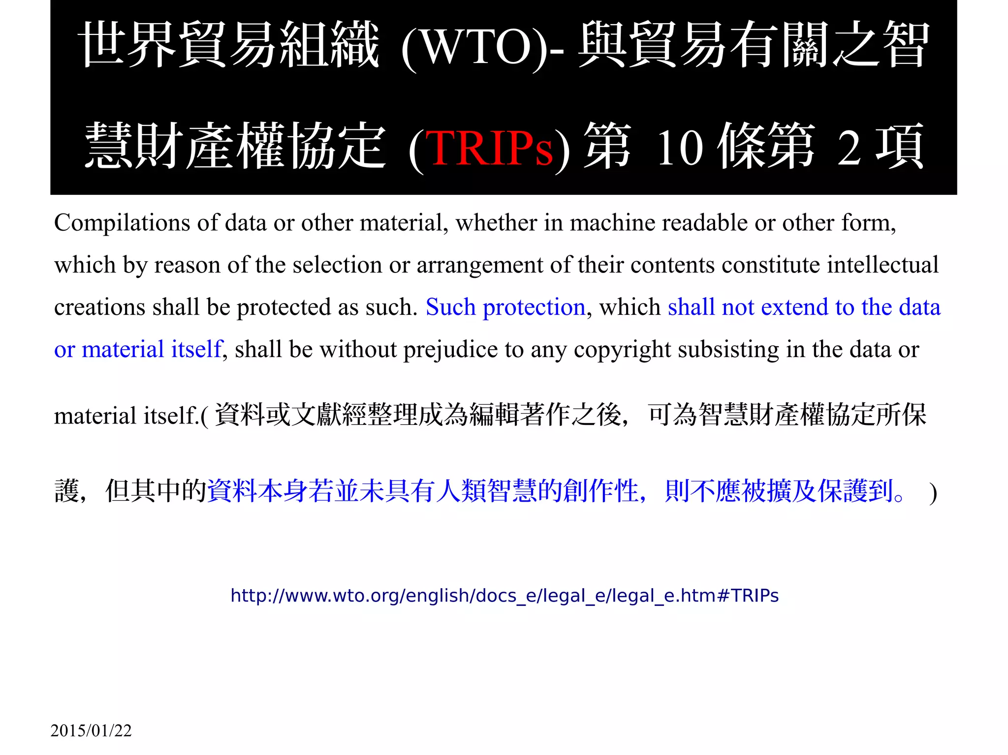 2015/01/22
世界貿易組織 (WTO)- 與貿易有關之智
慧財產權協定 (TRIPs) 第 10 條第 2 項
Compilations of data or other material, whether in machine readable or other form,
which by reason of the selection or arrangement of their contents constitute intellectual
creations shall be protected as such. Such protection, which shall not extend to the data
or material itself, shall be without prejudice to any copyright subsisting in the data or
material itself.( 資料或文獻經整理成為編輯著作之後，可為智慧財產權協定所保
護，但其中的資料本身若並未具有人類智慧的創作性，則不應被擴及保護到。 )
http://www.wto.org/english/docs_e/legal_e/legal_e.htm#TRIPs
 