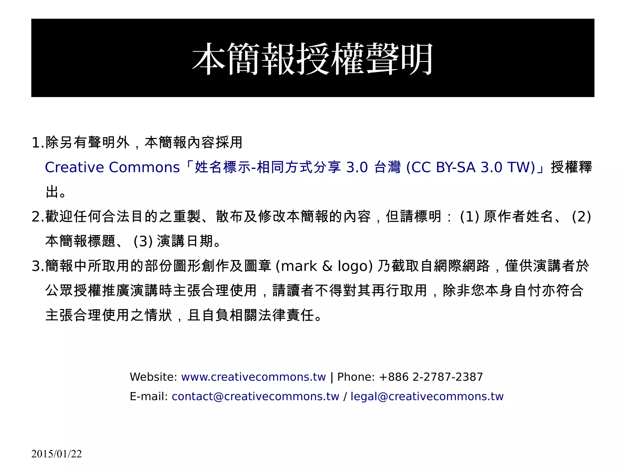 2015/01/22
本簡報授權聲明
1.除另有聲明外，本簡報內容採用
Creative Commons - 3.0 (CC BY-SA 3.0 TW)「姓名標示 相同方式分享 台灣 」授權釋
出。
2.歡迎任何合法目的之重製、散布及修改本簡報的內容，但請標明： (1) 原作者姓名、 (2)
本簡報標題、 (3) 演講日期。
3.簡報中所取用的部份圖形創作及圖章 (mark & logo) 乃截取自網際網路，僅供演講者於
公眾授權推廣演講時主張合理使用，請讀者不得對其再行取用，除非您本身自忖亦符合
主張合理使用之情狀，且自負相關法律責任。
Website: www.creativecommons.tw | Phone: +886 2-2787-2387
E-mail: contact@creativecommons.tw / legal@creativecommons.tw
 