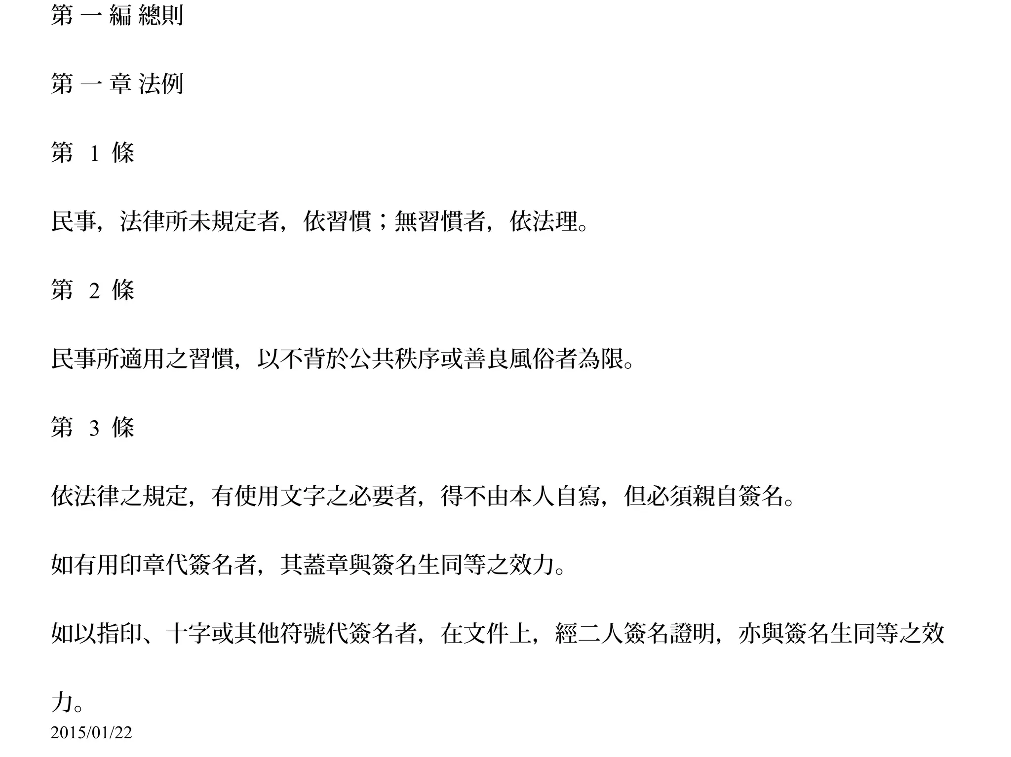 2015/01/22
第 一 編 總則
第 一 章 法例
第 1 條
民事，法律所未規定者，依習慣；無習慣者，依法理。
第 2 條
民事所適用之習慣，以不背於公共秩序或善良風俗者為限。
第 3 條
依法律之規定，有使用文字之必要者，得不由本人自寫，但必須親自簽名。
如有用印章代簽名者，其蓋章與簽名生同等之效力。
如以指印、十字或其他符號代簽名者，在文件上，經二人簽名證明，亦與簽名生同等之效
力。
 
