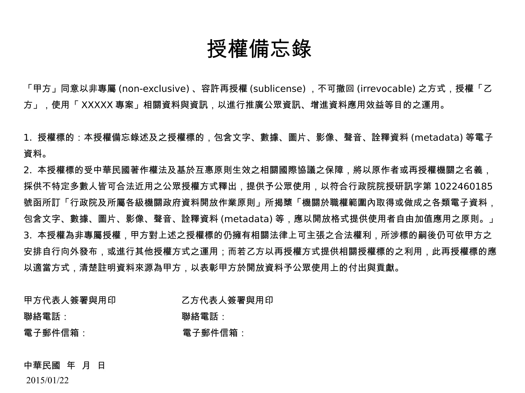 2015/01/22
授權備忘錄
「甲方」同意以非專屬 (non-exclusive) 、容許再授權 (sublicense) ，不可撤回 (irrevocable) 之方式，授權「乙
方」，使用「 XXXXX 專案」相關資料與資訊，以進行推廣公眾資訊、增進資料應用效益等目的之運用。
1. 授權標的：本授權備忘錄述及之授權標的，包含文字、數據、圖片、影像、聲音、詮釋資料 (metadata) 等電子
資料。
2. 本授權標的受中華民國著作權法及基於互惠原則生效之相關國際協議之保障，將以原作者或再授權機關之名義，
採供不特定多數人皆可合法近用之公眾授權方式釋出，提供予公眾使用，以符合行政院院授研訊字第 1022460185
號函所訂「行政院及所屬各級機關政府資料開放作業原則」所揭櫫「機關於職權範圍內取得或做成之各類電子資料，
包含文字、數據、圖片、影像、聲音、詮釋資料 (metadata) 等，應以開放格式提供使用者自由加值應用之原則。」
3. 本授權為非專屬授權，甲方對上述之授權標的仍擁有相關法律上可主張之合法權利，所涉標的嗣後仍可依甲方之
安排自行向外發布，或進行其他授權方式之運用；而若乙方以再授權方式提供相關授權標的之利用，此再授權標的應
以適當方式，清楚註明資料來源為甲方，以表彰甲方於開放資料予公眾使用上的付出與貢獻。
甲方代表人簽署與用印 乙方代表人簽署與用印
聯絡電話： 聯絡電話：
電子郵件信箱： 電子郵件信箱：
中華民國 年 月 日
 