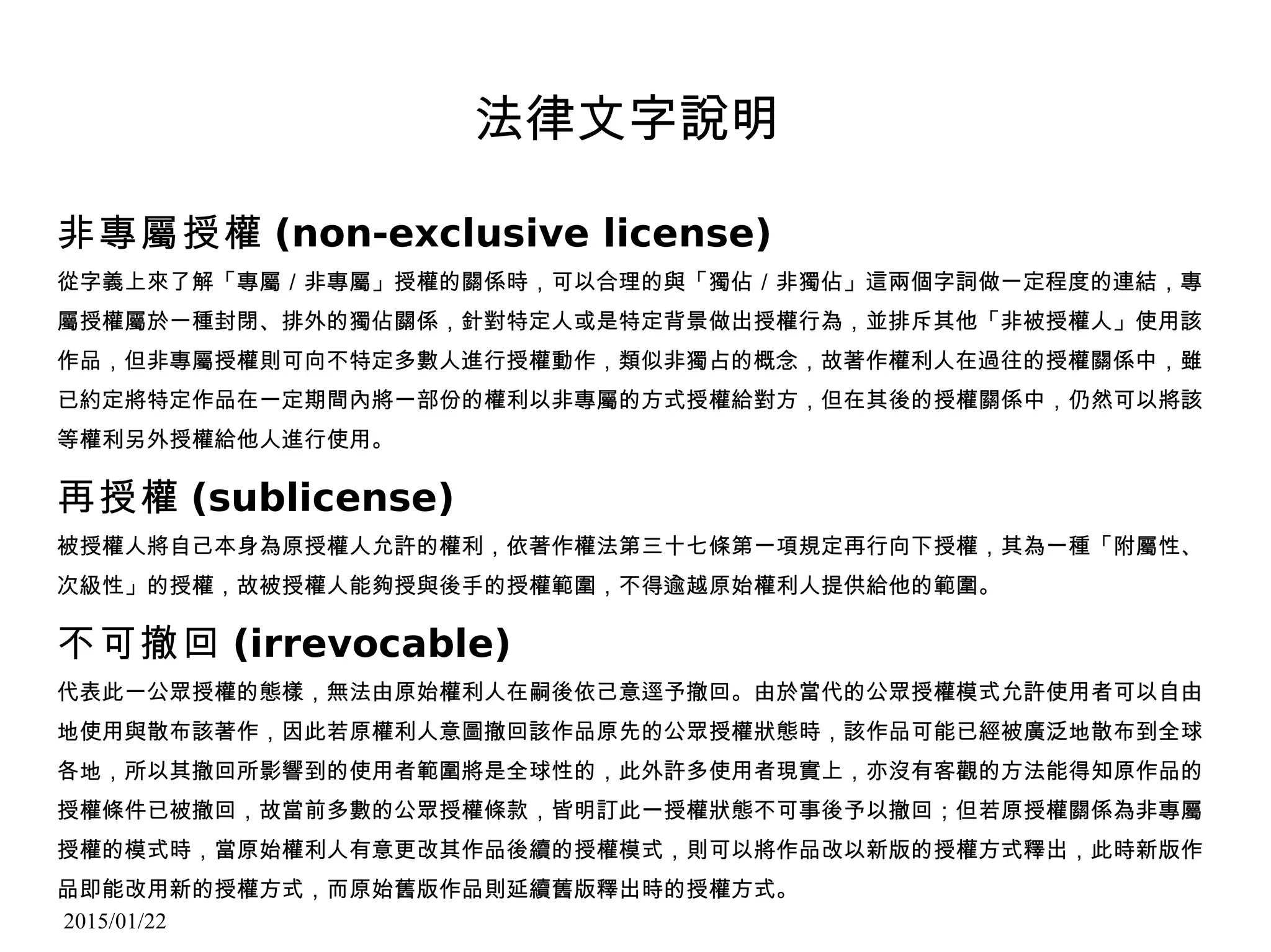 2015/01/22
法律文字說明
非專屬授權 (non-exclusive license)
從字義上來了解「專屬／非專屬」授權的關係時，可以合理的與「獨佔／非獨佔」這兩個字詞做一定程度的連結，專
屬授權屬於一種封閉、排外的獨佔關係，針對特定人或是特定背景做出授權行為，並排斥其他「非被授權人」使用該
作品，但非專屬授權則可向不特定多數人進行授權動作，類似非獨占的概念，故著作權利人在過往的授權關係中，雖
已約定將特定作品在一定期間內將一部份的權利以非專屬的方式授權給對方，但在其後的授權關係中，仍然可以將該
等權利另外授權給他人進行使用。
再授權 (sublicense)
被授權人將自己本身為原授權人允許的權利，依著作權法第三十七條第一項規定再行向下授權，其為一種「附屬性、
次級性」的授權，故被授權人能夠授與後手的授權範圍，不得逾越原始權利人提供給他的範圍。
不可撤回 (irrevocable)
代表此一公眾授權的態樣，無法由原始權利人在嗣後依己意逕予撤回。由於當代的公眾授權模式允許使用者可以自由
地使用與散布該著作，因此若原權利人意圖撤回該作品原先的公眾授權狀態時，該作品可能已經被廣泛地散布到全球
各地，所以其撤回所影響到的使用者範圍將是全球性的，此外許多使用者現實上，亦沒有客觀的方法能得知原作品的
授權條件已被撤回，故當前多數的公眾授權條款，皆明訂此一授權狀態不可事後予以撤回；但若原授權關係為非專屬
授權的模式時，當原始權利人有意更改其作品後續的授權模式，則可以將作品改以新版的授權方式釋出，此時新版作
品即能改用新的授權方式，而原始舊版作品則延續舊版釋出時的授權方式。
 