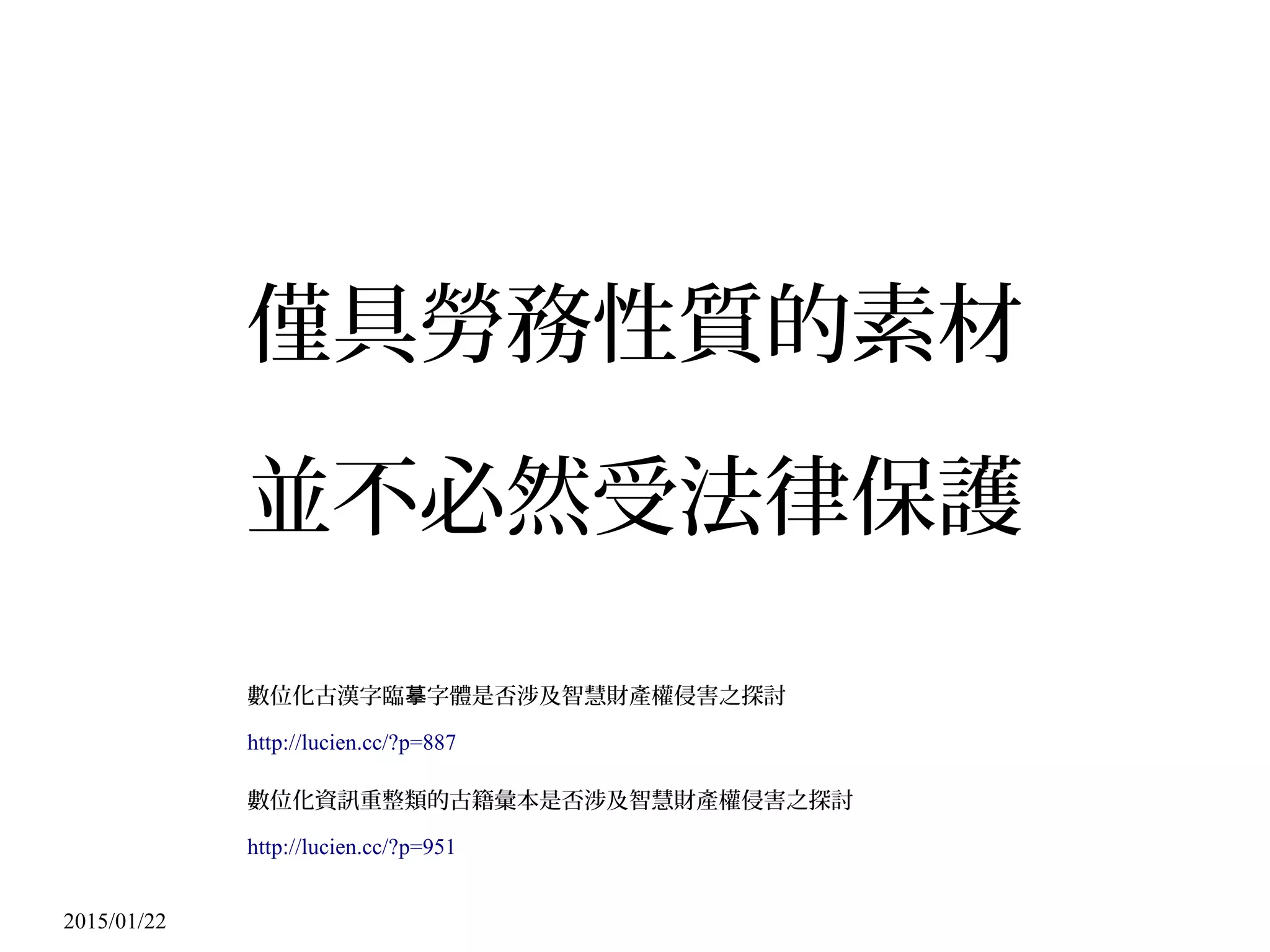 2015/01/22
僅具勞務性質的素材
並不必然受法律保護
數位化古漢字臨 字體是否涉及智慧財產權侵害之探討摹
http://lucien.cc/?p=887
數位化資訊重整類的古籍彙本是否涉及智慧財產權侵害之探討
http://lucien.cc/?p=951
 