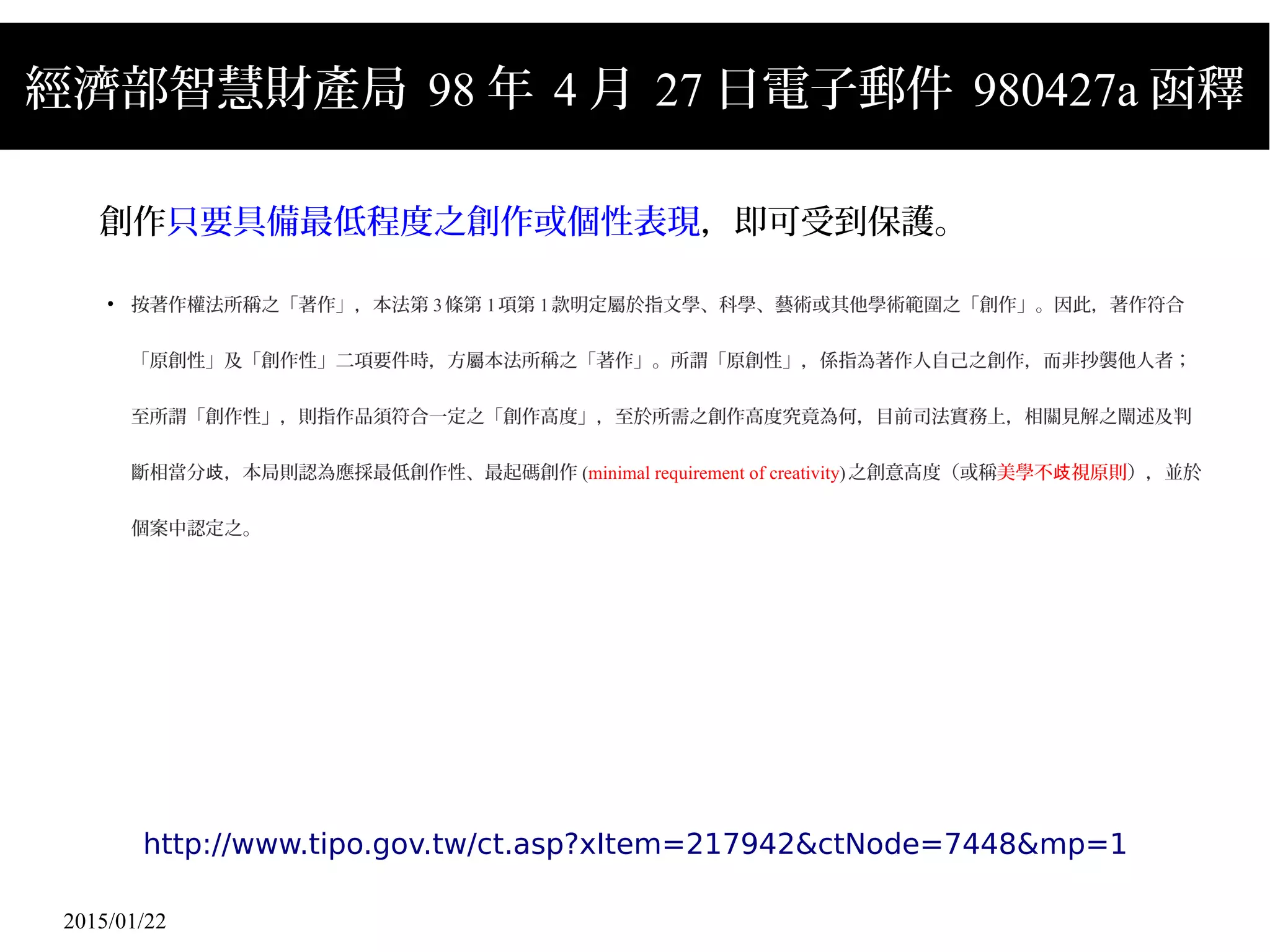2015/01/22
經濟部智慧財產局 98 年 4 月 27 日電子郵件 980427a 函釋
創作只要具備最低程度之創作或個性表現，即可受到保護。
●
按著作權法所稱之「著作」，本法第 3條第 1項第 1款明定屬於指文學、科學、藝術或其他學術範圍之「創作」。因此，著作符合
「原創性」及「創作性」二項要件時，方屬本法所稱之「著作」。所謂「原創性」，係指為著作人自己之創作，而非抄襲他人者；
至所謂「創作性」，則指作品須符合一定之「創作高度」，至於所需之創作高度究竟為何，目前司法實務上，相關見解之闡述及判
斷相當分 ，本局則認為應採最低創作性、最起碼創作歧 (minimal requirement of creativity)之創意高度（或稱美學不 視原則歧 ），並於
個案中認定之。
http://www.tipo.gov.tw/ct.asp?xItem=217942&ctNode=7448&mp=1
 
