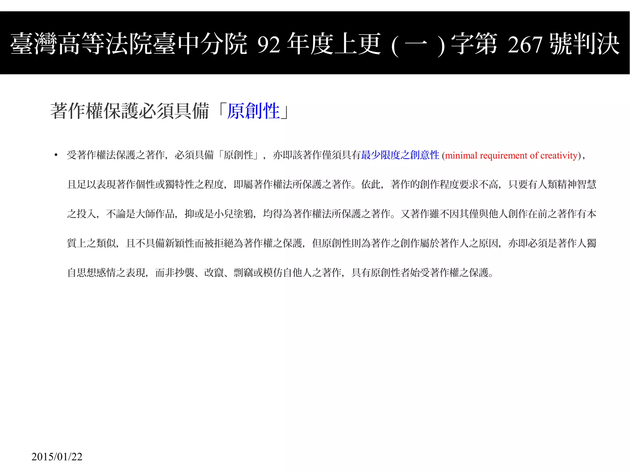 2015/01/22
臺灣高等法院臺中分院 92 年度上更 ( 一 ) 字第 267 號判決
著作權保護必須具備「原創性」
●
受著作權法保護之著作，必須具備「原創性」，亦即該著作僅須具有最少限度之創意性 (minimal requirement of creativity)，
且足以表現著作個性或獨特性之程度，即屬著作權法所保護之著作。依此，著作的創作程度要求不高，只要有人類精神智慧
之投入，不論是大師作品，抑或是小兒塗鴉，均得為著作權法所保護之著作。又著作雖不因其僅與他人創作在前之著作有本
質上之類似，且不具備新穎性而被拒絕為著作權之保護，但原創性則為著作之創作屬於著作人之原因，亦即必須是著作人獨
自思想感情之表現，而非抄襲、改竄、剽竊或模仿自他人之著作，具有原創性者始受著作權之保護。
 
