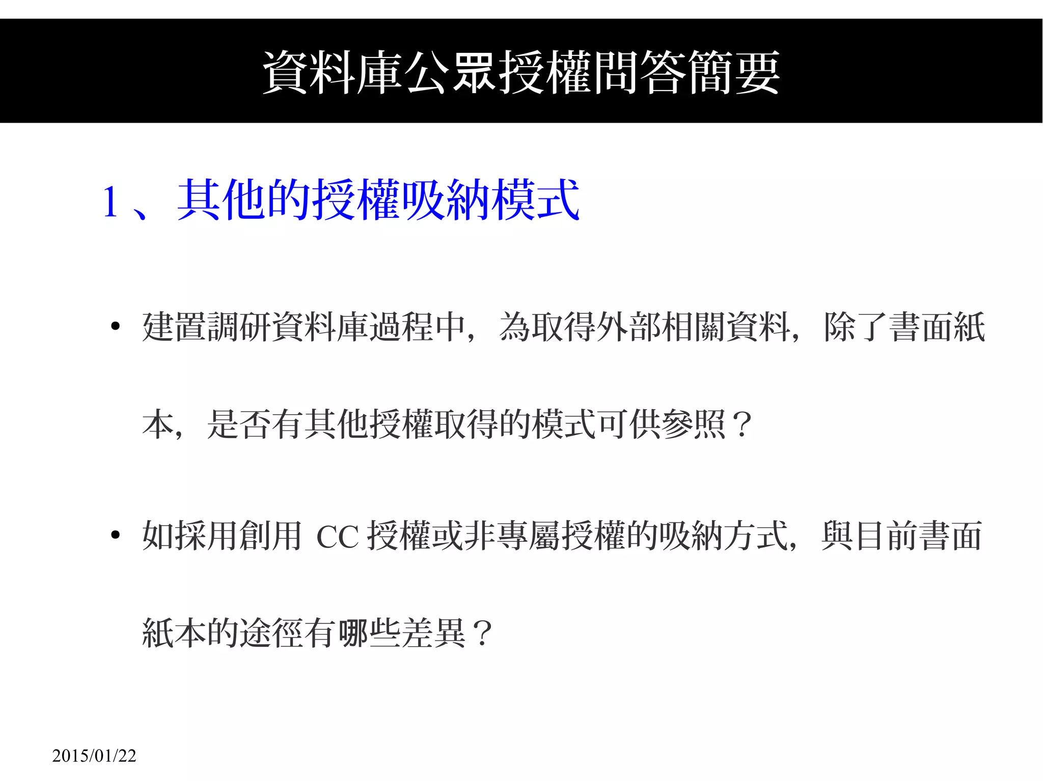 2015/01/22
資料庫公 授權問答簡要眾
1 、其他的授權吸納模式
●
建置調研資料庫過程中，為取得外部相關資料，除了書面紙
本，是否有其他授權取得的模式可供參照？
●
如採用創用 CC 授權或非專屬授權的吸納方式，與目前書面
紙本的途徑有 些差異？哪
 