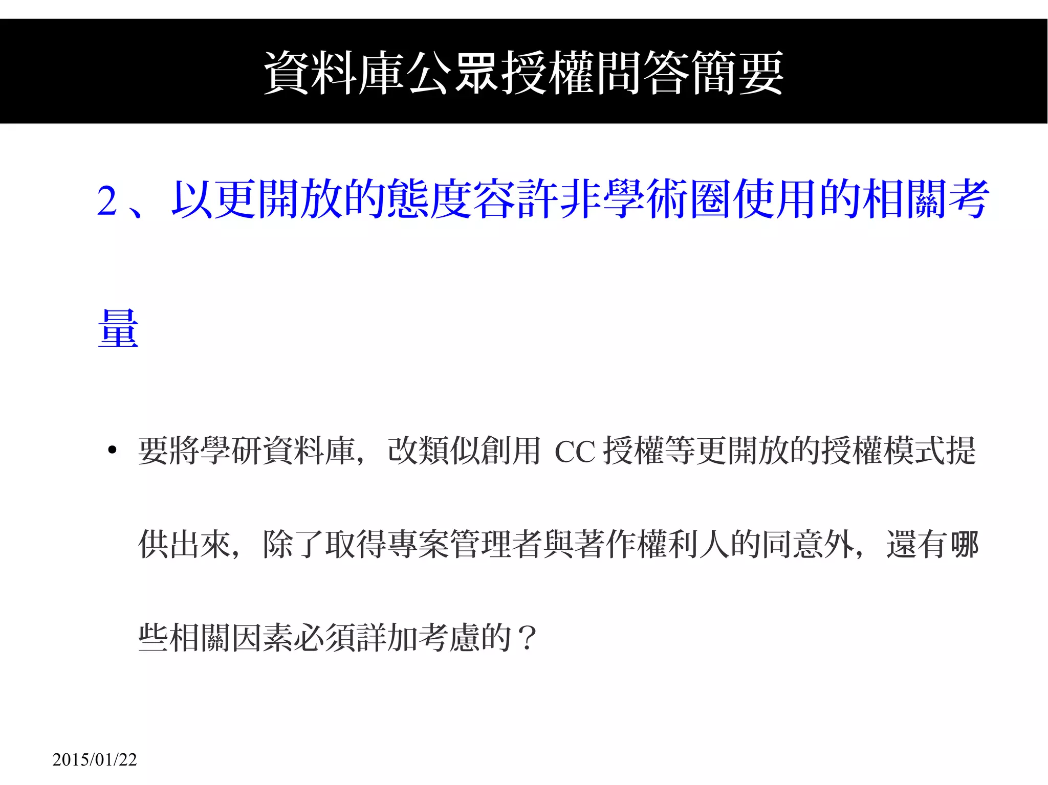 2015/01/22
資料庫公 授權問答簡要眾
2 、以更開放的態度容許非學術圈使用的相關考
量
●
要將學研資料庫，改類似創用 CC 授權等更開放的授權模式提
供出來，除了取得專案管理者與著作權利人的同意外，還有哪
些相關因素必須詳加考慮的？
 