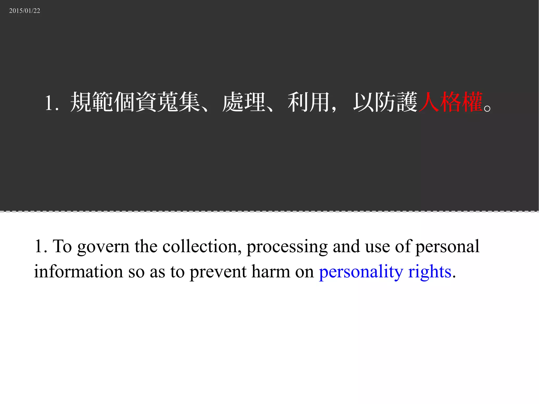 2015/01/22
1. 規範個資蒐集、處理、利用，以防護人格權。
1. To govern the collection, processing and use of personal
information so as to prevent harm on personality rights.
 