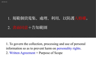 2015/01/22
1. 規範個資蒐集、處理、利用，以防護人格權。
2. 書面同意＋告知範圍
1. To govern the collection, processing and use of personal
information so as to prevent harm on personality rights.
2. Written Agreement + Purpose of Scope
 